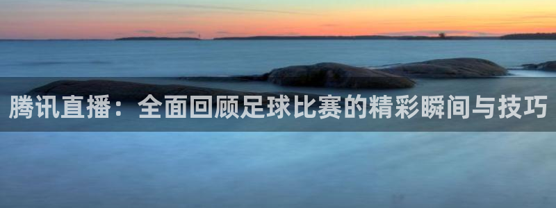 腾讯直播：全面回顾足球比赛的精彩瞬间与技巧